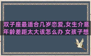 双子座最适合几岁恋爱,女生介意年龄差距太大该怎么办 女孩子想要自由